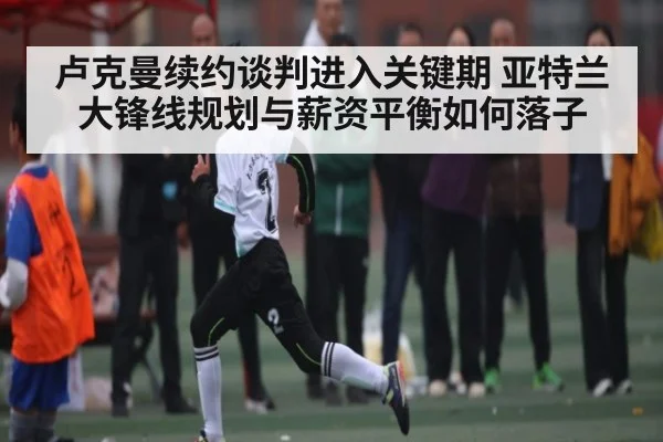 卢克曼续约谈判进入关键期 亚特兰大锋线规划与薪资平衡如何落子 | kaiyun sport